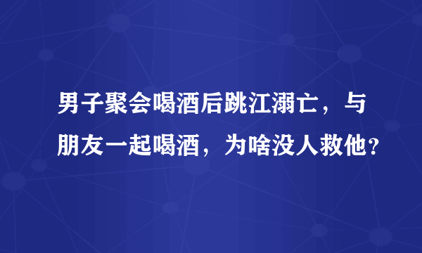 男子聚会喝酒后跳江溺亡，与朋友一起喝酒，为啥没人救他？