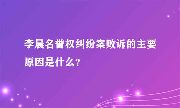 李晨名誉权纠纷案败诉的主要原因是什么？