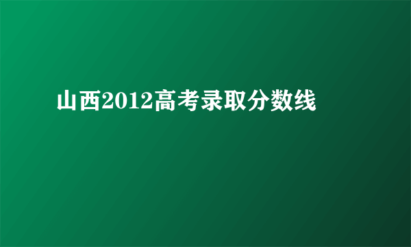 山西2012高考录取分数线