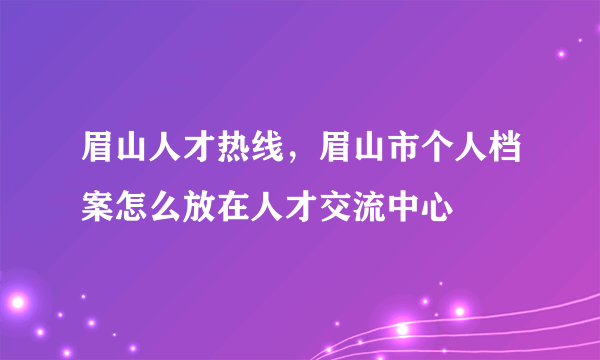 眉山人才热线，眉山市个人档案怎么放在人才交流中心