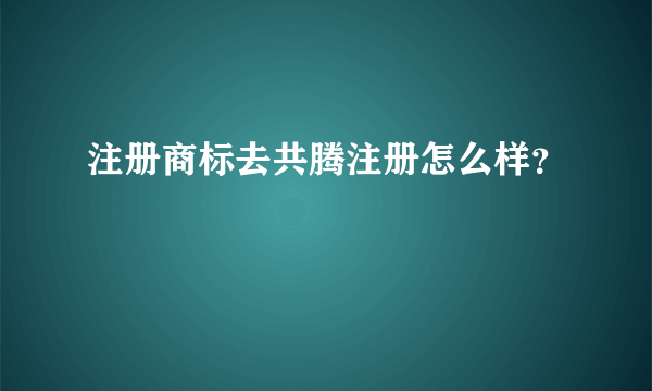 注册商标去共腾注册怎么样？