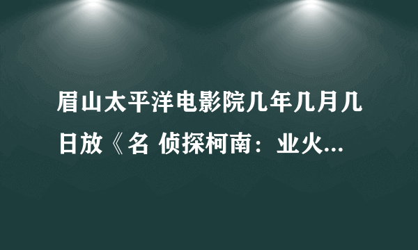 眉山太平洋电影院几年几月几日放《名 侦探柯南：业火的向日葵？