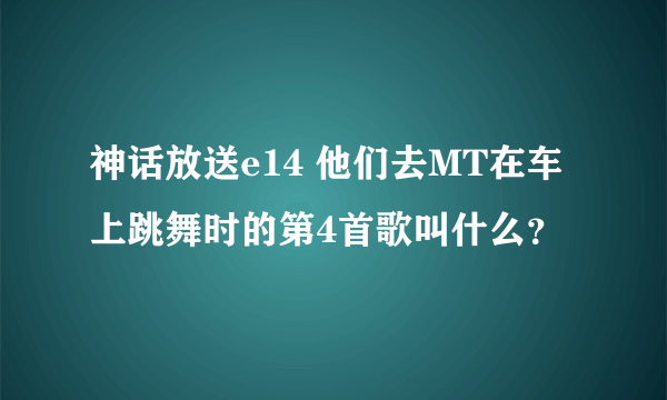 神话放送e14 他们去MT在车上跳舞时的第4首歌叫什么？