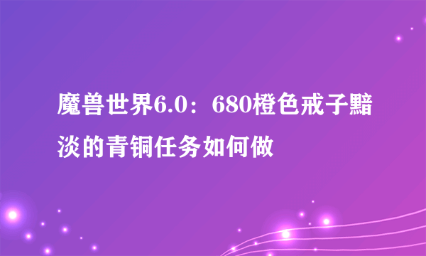 魔兽世界6.0：680橙色戒子黯淡的青铜任务如何做