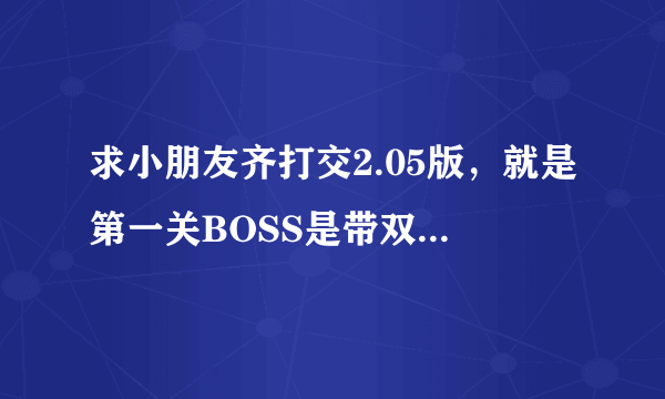 求小朋友齐打交2.05版，就是第一关BOSS是带双斧的那个版本~~~~~~~~~~~