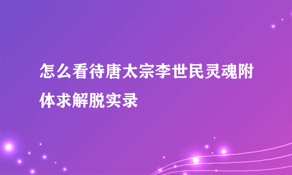 怎么看待唐太宗李世民灵魂附体求解脱实录