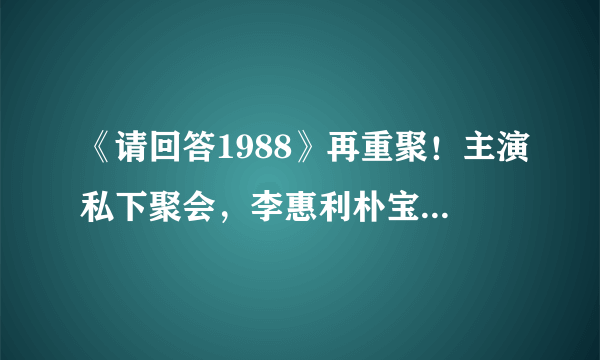 《请回答1988》再重聚！主演私下聚会，李惠利朴宝剑依旧般配