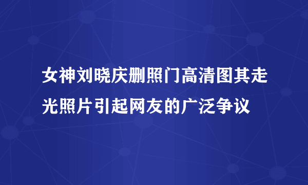 女神刘晓庆删照门高清图其走光照片引起网友的广泛争议