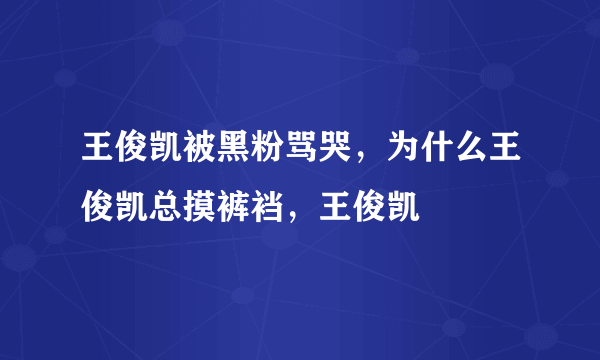 王俊凯被黑粉骂哭，为什么王俊凯总摸裤裆，王俊凯