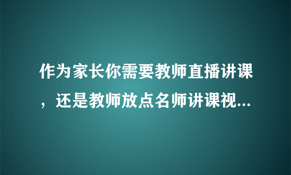 作为家长你需要教师直播讲课，还是教师放点名师讲课视频就行了？