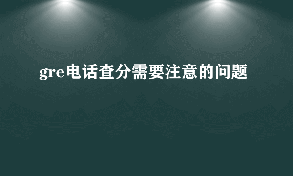 gre电话查分需要注意的问题