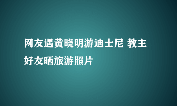 网友遇黄晓明游迪士尼 教主好友晒旅游照片