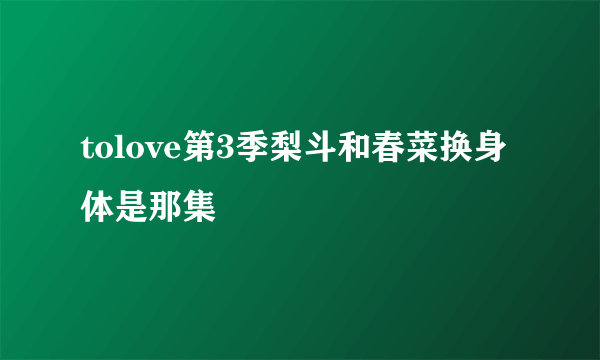 tolove第3季梨斗和春菜换身体是那集