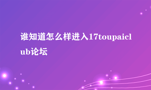 谁知道怎么样进入17toupaiclub论坛