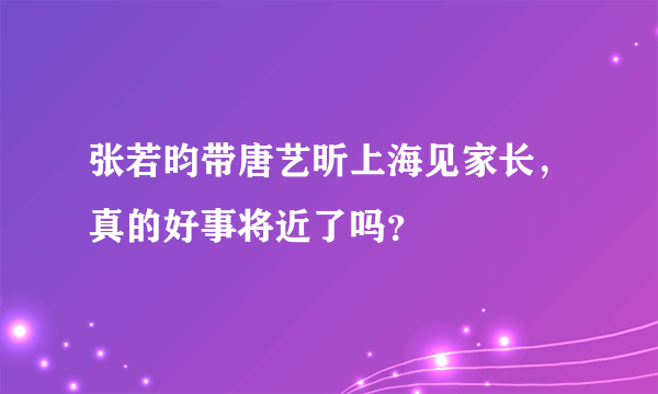 张若昀带唐艺昕上海见家长，真的好事将近了吗？