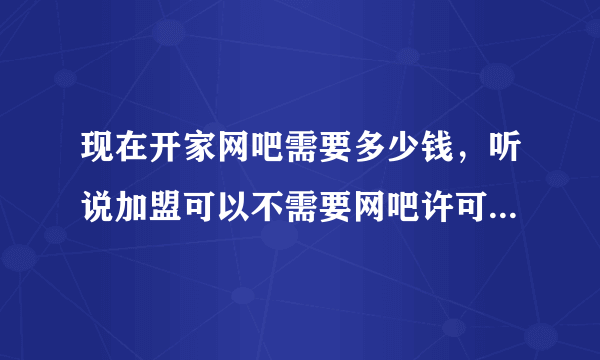 现在开家网吧需要多少钱，听说加盟可以不需要网吧许可证？不知道是真的吗？