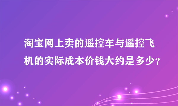 淘宝网上卖的遥控车与遥控飞机的实际成本价钱大约是多少？