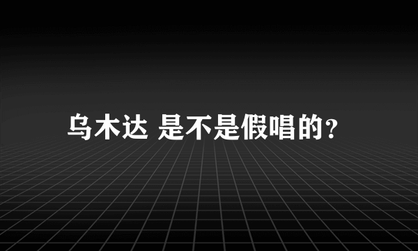 乌木达 是不是假唱的？