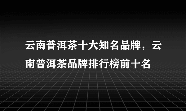 云南普洱茶十大知名品牌，云南普洱茶品牌排行榜前十名