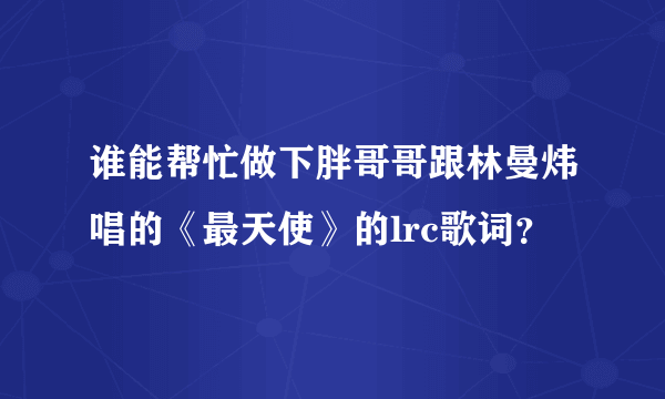 谁能帮忙做下胖哥哥跟林曼炜唱的《最天使》的lrc歌词？