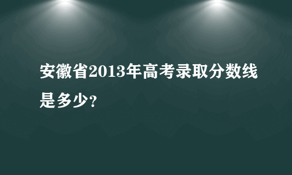 安徽省2013年高考录取分数线是多少？