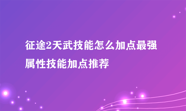 征途2天武技能怎么加点最强 属性技能加点推荐