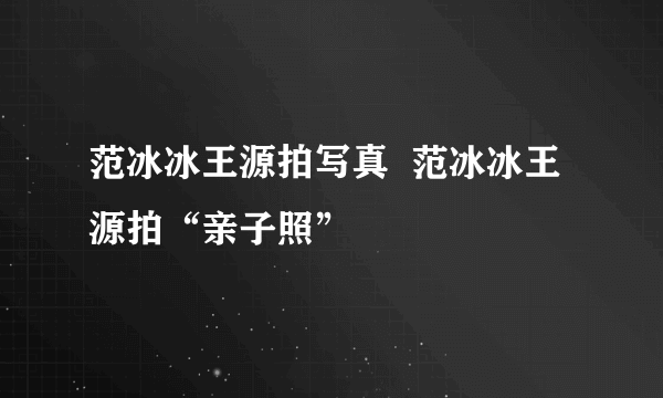 范冰冰王源拍写真  范冰冰王源拍“亲子照”