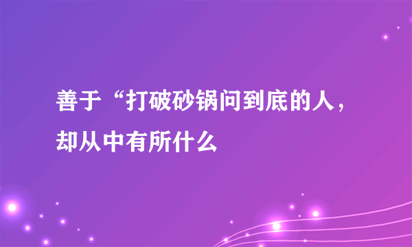 善于“打破砂锅问到底的人，却从中有所什么