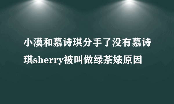 小漠和慕诗琪分手了没有慕诗琪sherry被叫做绿茶婊原因