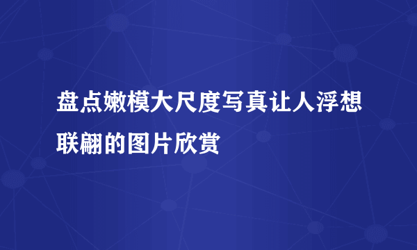 盘点嫩模大尺度写真让人浮想联翩的图片欣赏