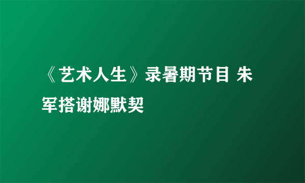 《艺术人生》录暑期节目 朱军搭谢娜默契