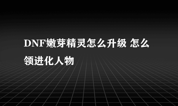 DNF嫩芽精灵怎么升级 怎么领进化人物