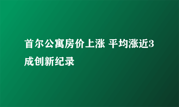 首尔公寓房价上涨 平均涨近3成创新纪录