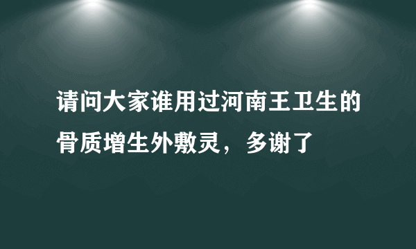 请问大家谁用过河南王卫生的骨质增生外敷灵，多谢了