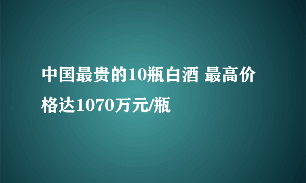 中国最贵的10瓶白酒 最高价格达1070万元/瓶