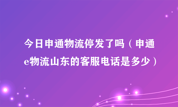 今日申通物流停发了吗（申通e物流山东的客服电话是多少）