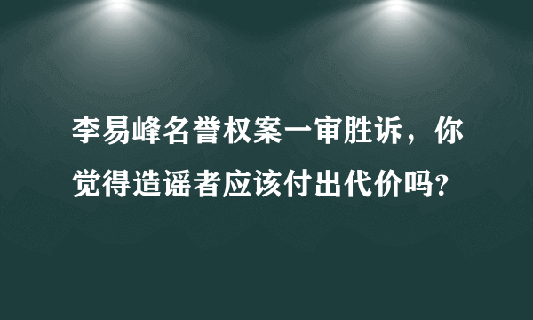 李易峰名誉权案一审胜诉，你觉得造谣者应该付出代价吗？