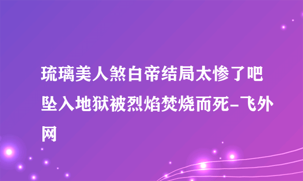 琉璃美人煞白帝结局太惨了吧坠入地狱被烈焰焚烧而死-飞外网