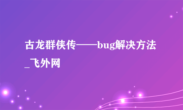 古龙群侠传——bug解决方法_飞外网