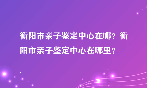 衡阳市亲子鉴定中心在哪？衡阳市亲子鉴定中心在哪里？