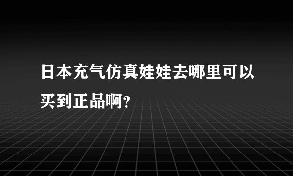 日本充气仿真娃娃去哪里可以买到正品啊？