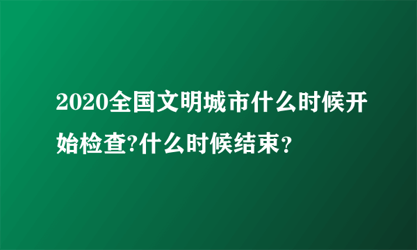 2020全国文明城市什么时候开始检查?什么时候结束？