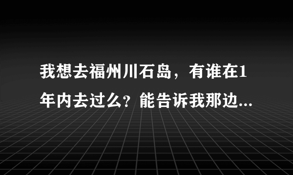 我想去福州川石岛，有谁在1年内去过么？能告诉我那边现在是什么情况？网上的相关信息都太老了