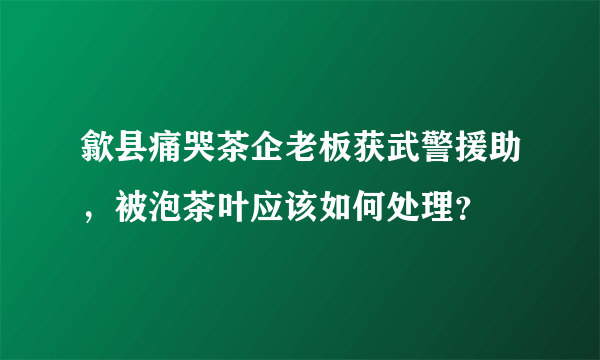 歙县痛哭茶企老板获武警援助，被泡茶叶应该如何处理？