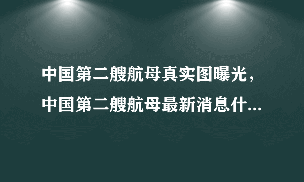 中国第二艘航母真实图曝光，中国第二艘航母最新消息什么时候下水