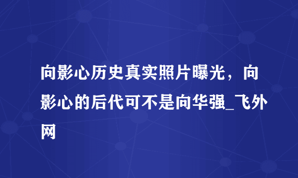 向影心历史真实照片曝光，向影心的后代可不是向华强_飞外网