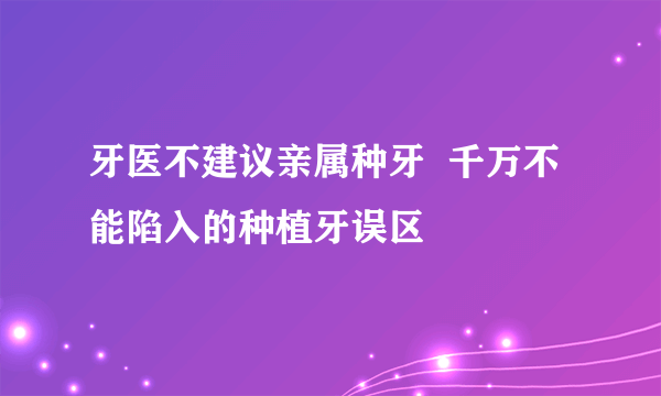 牙医不建议亲属种牙  千万不能陷入的种植牙误区