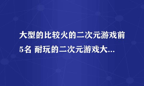 大型的比较火的二次元游戏前5名 耐玩的二次元游戏大全2023