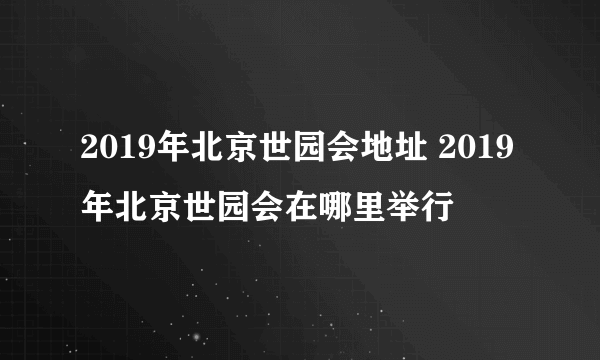 2019年北京世园会地址 2019年北京世园会在哪里举行