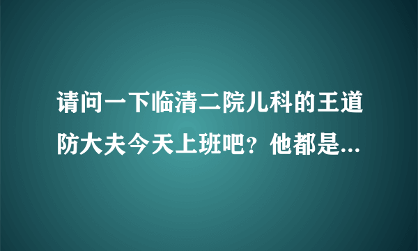 请问一下临清二院儿科的王道防大夫今天上班吧？他都是星期几上班啊，